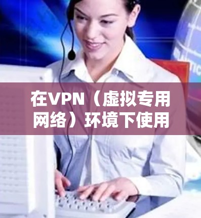 在VPN（虚拟专用网络）环境下使用网络时，需要注意以下几点