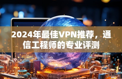 2024年最佳VPN推荐，通信工程师的专业评测