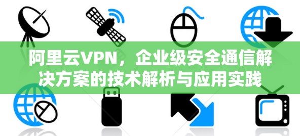 阿里云VPN，企业级安全通信解决方案的技术解析与应用实践