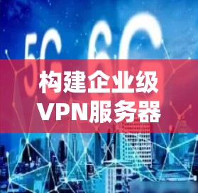 构建企业级VPN服务器的关键技术考量与实施指南