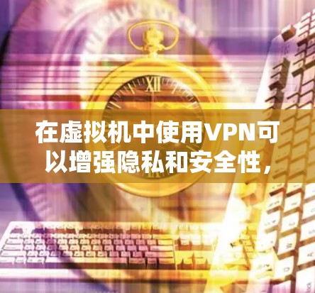 在虚拟机中使用VPN可以增强隐私和安全性,但具体操作需根据需求选择合适的方式。以下是关键步骤和注意事项