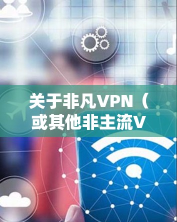 关于非凡VPN（或其他非主流VPN服务）用户需注意以下关键点