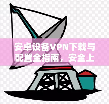 安卓设备VPN下载与配置全指南,安全上网与隐私保护详解