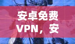 安卓免费VPN，安全与风险并存的网络工具